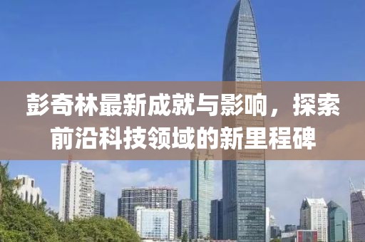 彭奇林最新成就与影响，探索前沿科技领域的新里程碑