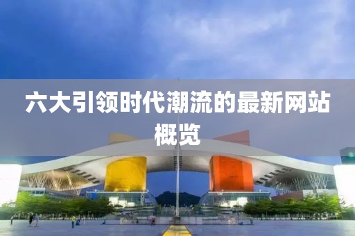 六大引领时代潮流的最新网站概览