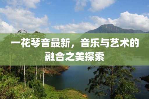 一花琴音最新，音乐与艺术的融合之美探索