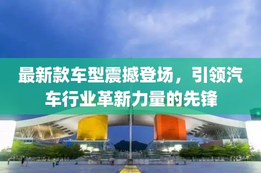 最新款车型震撼登场，引领汽车行业革新力量的先锋