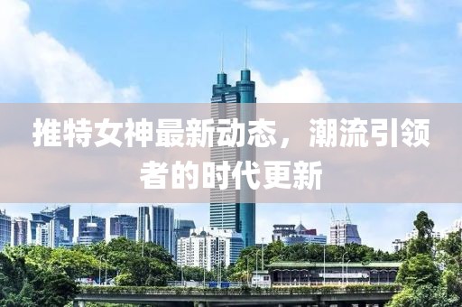 推特女神最新动态，潮流引领者的时代更新
