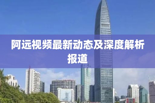 阿远视频最新动态及深度解析报道