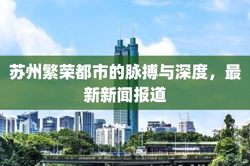 苏州繁荣都市的脉搏与深度，最新新闻报道