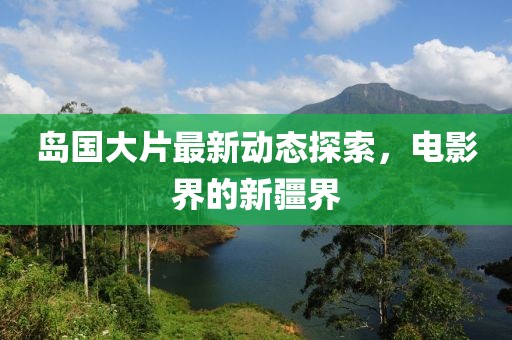 岛国大片最新动态探索，电影界的新疆界