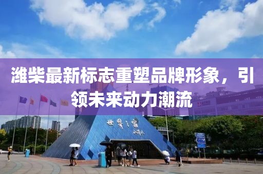 潍柴最新标志重塑品牌形象，引领未来动力潮流