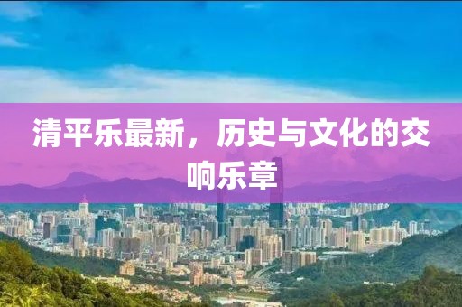 清平乐最新，历史与文化的交响乐章