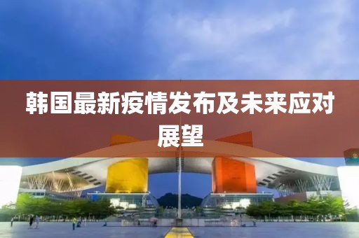 韩国最新疫情发布及未来应对展望