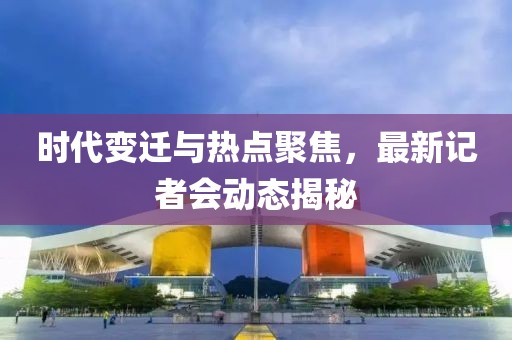 时代变迁与热点聚焦，最新记者会动态揭秘