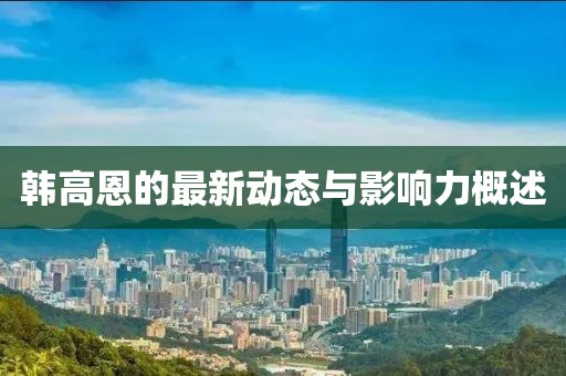 韩高恩的最新动态与影响力概述