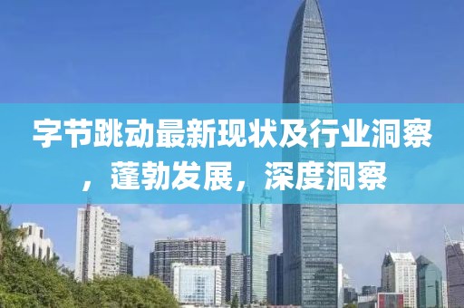 字节跳动最新现状及行业洞察，蓬勃发展，深度洞察