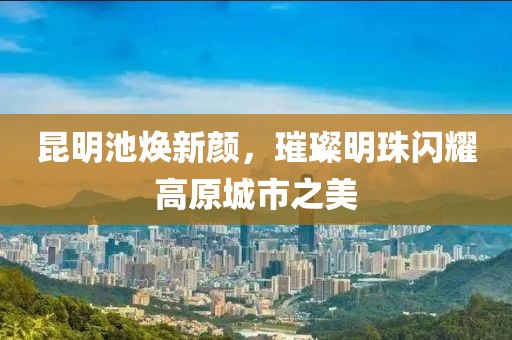 昆明池焕新颜，璀璨明珠闪耀高原城市之美