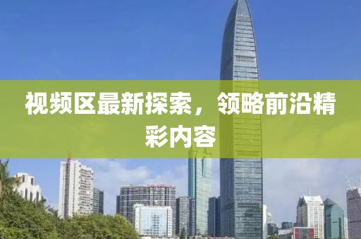 视频区最新探索，领略前沿精彩内容