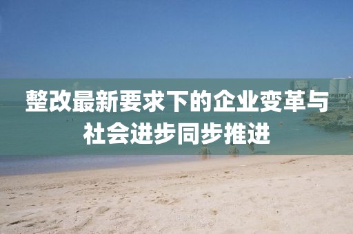 整改最新要求下的企业变革与社会进步同步推进