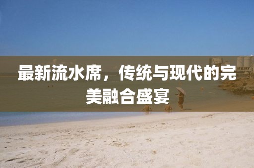 最新流水席，传统与现代的完美融合盛宴