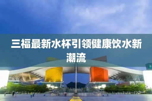 三福最新水杯引领健康饮水新潮流
