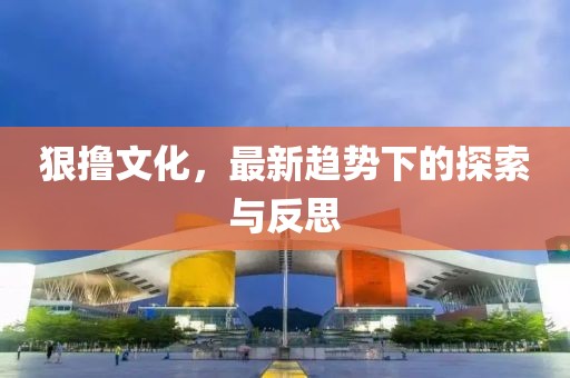 狠撸文化，最新趋势下的探索与反思
