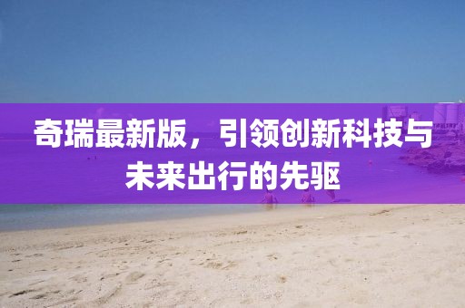 奇瑞最新版，引领创新科技与未来出行的先驱