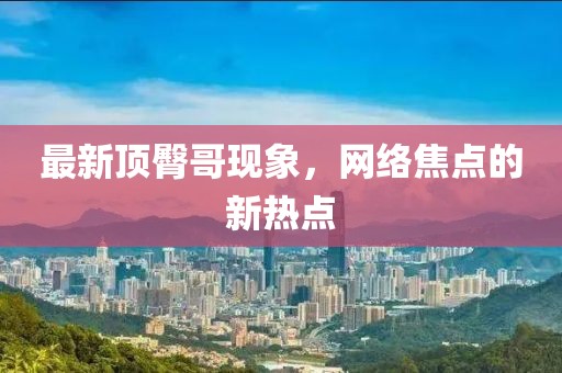 最新顶臀哥现象，网络焦点的新热点