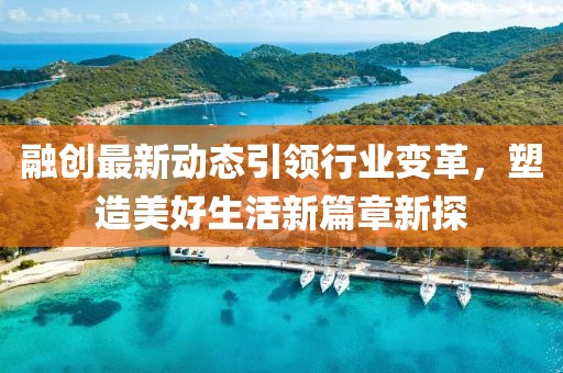 融创最新动态引领行业变革，塑造美好生活新篇章新探