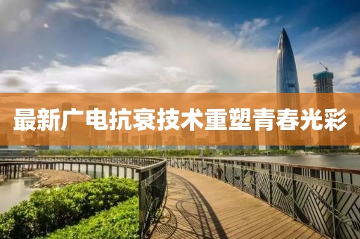最新广电抗衰技术重塑青春光彩