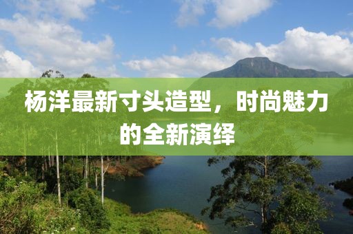 杨洋最新寸头造型，时尚魅力的全新演绎