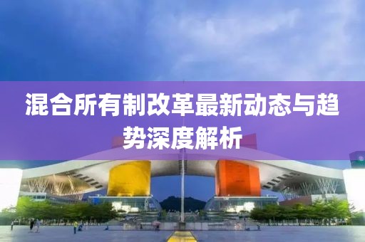 混合所有制改革最新动态与趋势深度解析