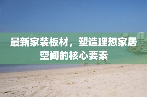 最新家装板材，塑造理想家居空间的核心要素