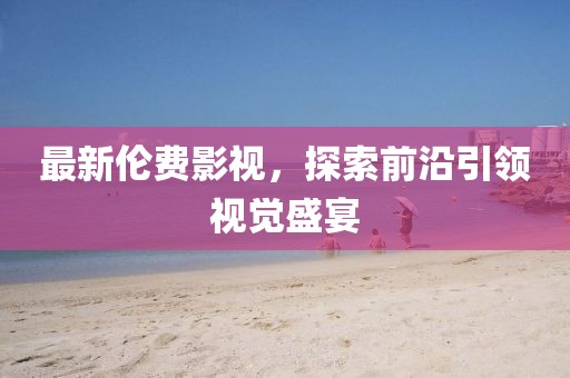 最新伦费影视，探索前沿引领视觉盛宴