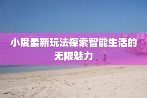 小度最新玩法探索智能生活的无限魅力