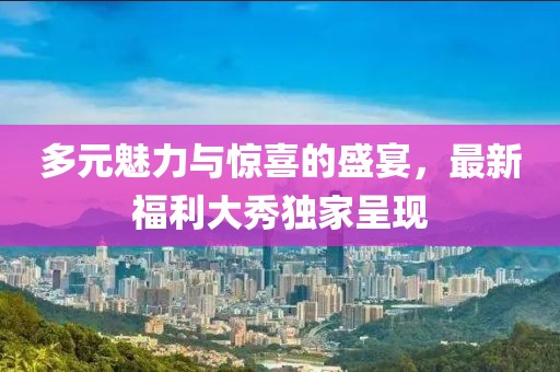 多元魅力与惊喜的盛宴，最新福利大秀独家呈现