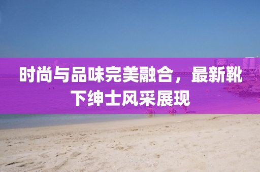 时尚与品味完美融合，最新靴下绅士风采展现