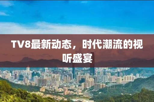 TV8最新动态，时代潮流的视听盛宴