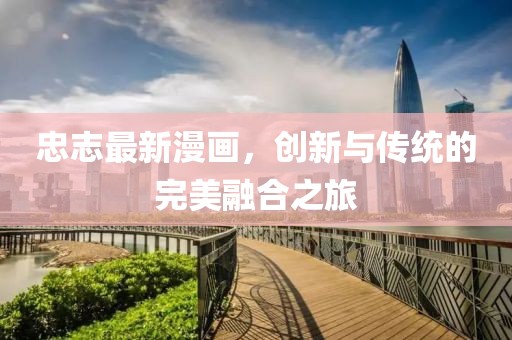 忠志最新漫画，创新与传统的完美融合之旅