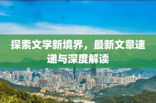 探索文学新境界，最新文章速递与深度解读