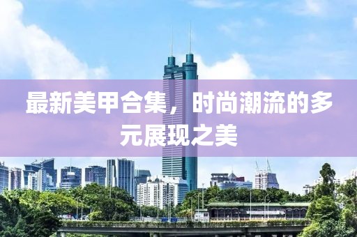 最新美甲合集，时尚潮流的多元展现之美