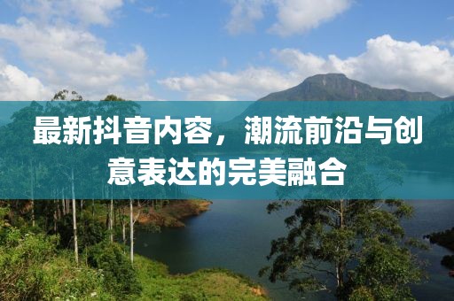 最新抖音内容，潮流前沿与创意表达的完美融合