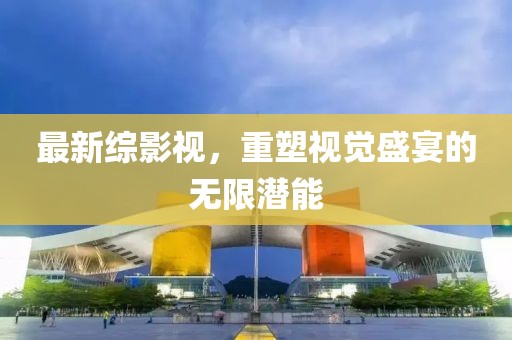 最新综影视，重塑视觉盛宴的无限潜能