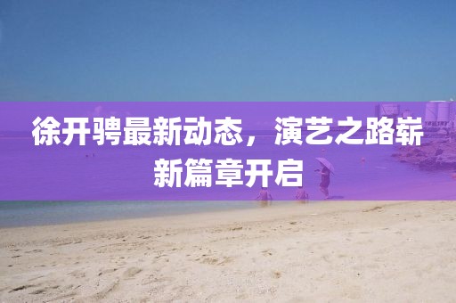 徐开骋最新动态，演艺之路崭新篇章开启