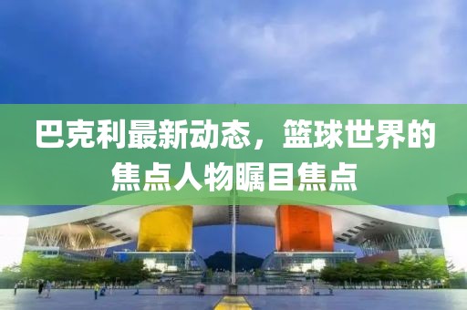 巴克利最新动态，篮球世界的焦点人物瞩目焦点