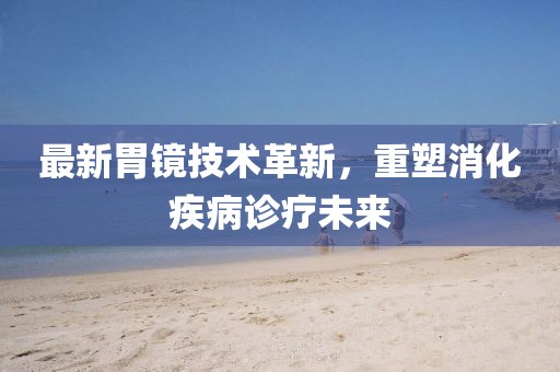 最新胃镜技术革新，重塑消化疾病诊疗未来