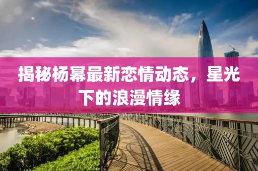 揭秘杨幂最新恋情动态，星光下的浪漫情缘