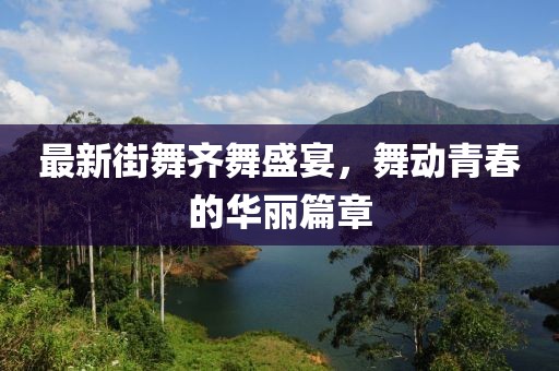 最新街舞齐舞盛宴，舞动青春的华丽篇章