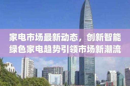 家电市场最新动态，创新智能绿色家电趋势引领市场新潮流