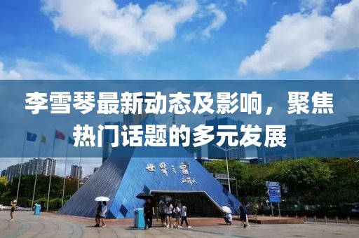 李雪琴最新动态及影响，聚焦热门话题的多元发展