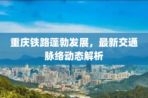 重庆铁路蓬勃发展，最新交通脉络动态解析