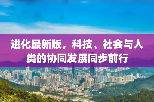 进化最新版，科技、社会与人类的协同发展同步前行