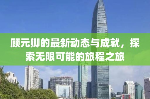顾元卿的最新动态与成就，探索无限可能的旅程之旅