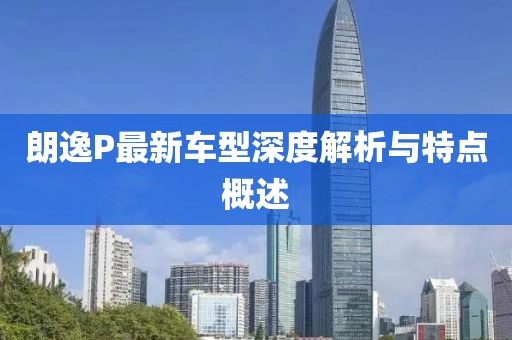 朗逸P最新车型深度解析与特点概述