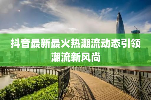 抖音最新最火热潮流动态引领潮流新风尚