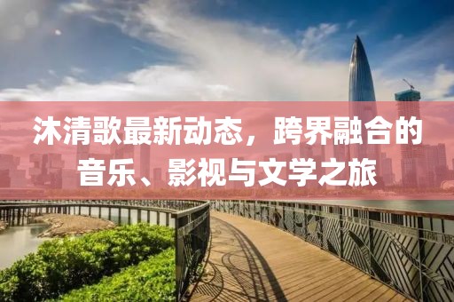 沐清歌最新动态，跨界融合的音乐、影视与文学之旅